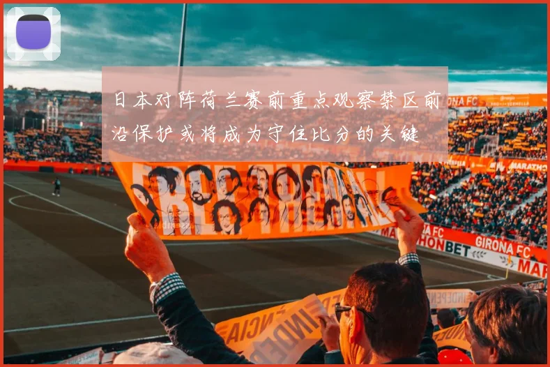日本对阵荷兰赛前重点观察禁区前沿保护或将成为守住比分的关键