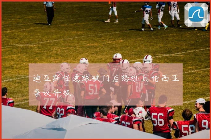 迪亚斯任意球破门后怒吼瓦伦西亚争议升级