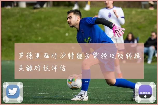 罗德里面对沙特能否掌控攻防转换关键对位评估