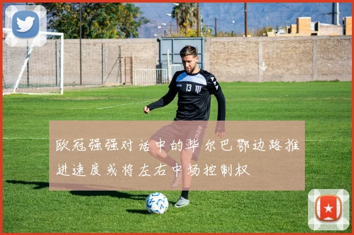 欧冠强强对话中的毕尔巴鄂边路推进速度或将左右中场控制权