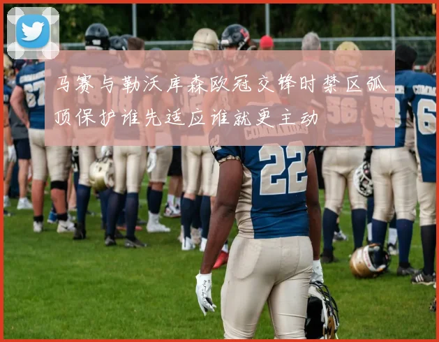 马赛与勒沃库森欧冠交锋时禁区弧顶保护谁先适应谁就更主动
