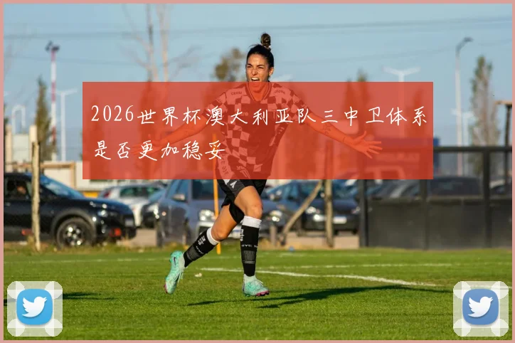 2026世界杯澳大利亚队三中卫体系是否更加稳妥