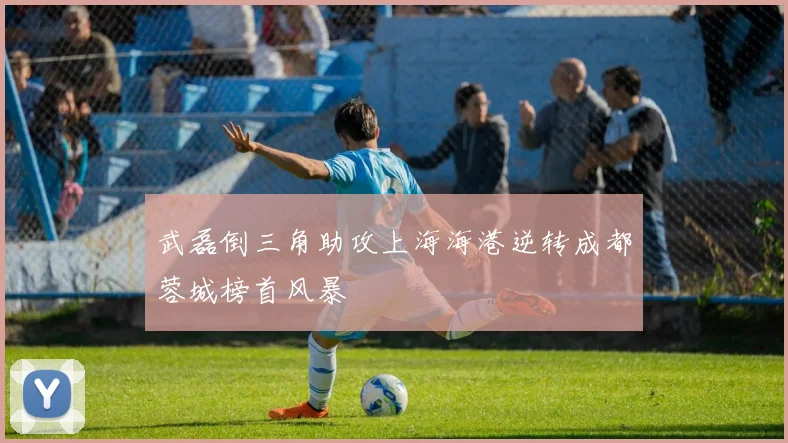 武磊倒三角助攻上海海港逆转成都蓉城榜首风暴