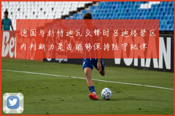 德国与科特迪瓦交锋时吕迪格禁区内判断力是否能够保持防守纪律