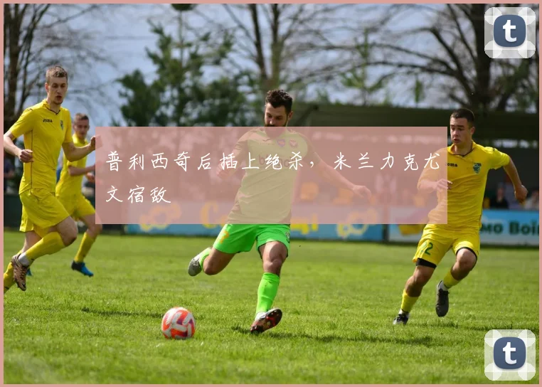 普利西奇后插上绝杀，米兰力克尤文宿敌