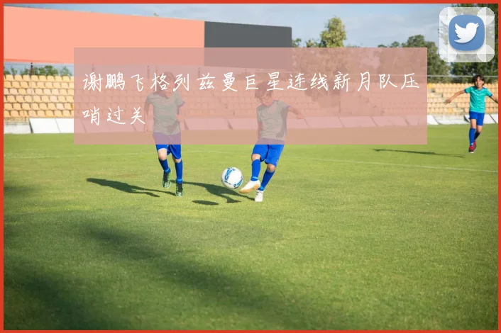 谢鹏飞格列兹曼巨星连线新月队压哨过关
