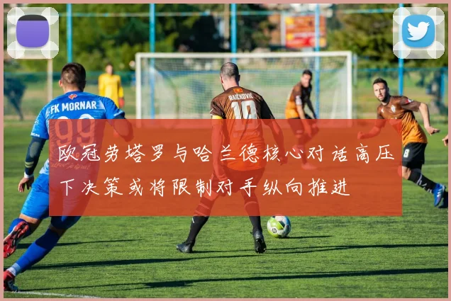 欧冠劳塔罗与哈兰德核心对话高压下决策或将限制对手纵向推进