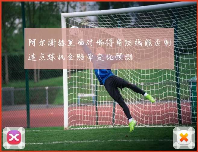 阿尔谢赫里面对佛得角防线能否制造点球机会赔率变化预测