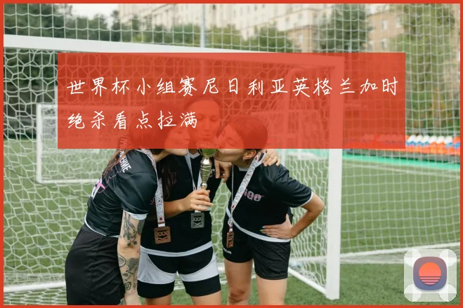 世界杯小组赛尼日利亚英格兰加时绝杀看点拉满