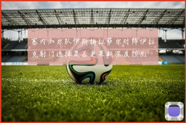 塞内加尔队伊斯梅拉萨尔对阵伊拉克射门选择是否更果断深度预测