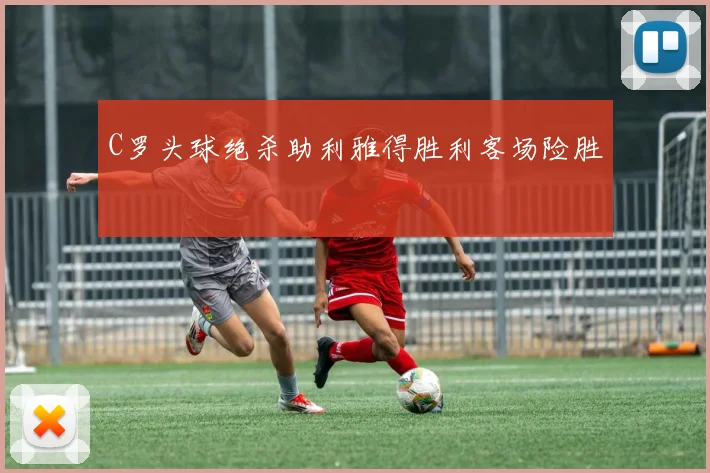 C罗头球绝杀助利雅得胜利客场险胜