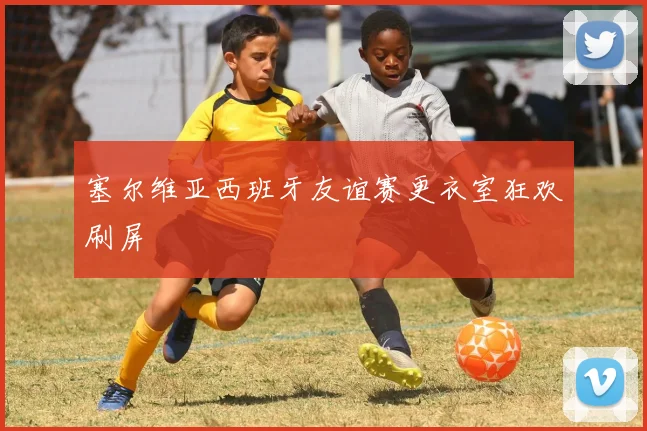 塞尔维亚西班牙友谊赛更衣室狂欢刷屏