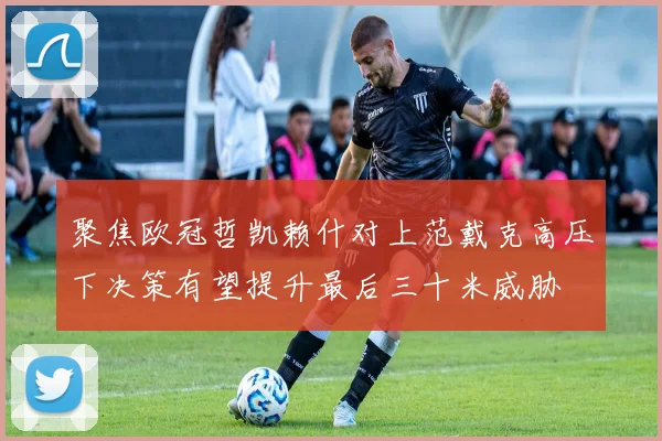 聚焦欧冠哲凯赖什对上范戴克高压下决策有望提升最后三十米威胁