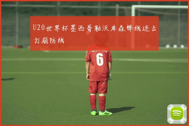 U20世界杯墨西哥勒沃库森锋线连击打崩防线