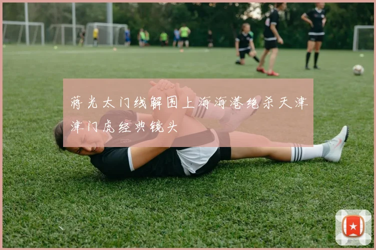 蒋光太门线解围上海海港绝杀天津津门虎经典镜头