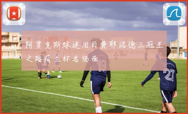 阿贾克斯球迷泪目费耶诺德三冠王之路荷兰杯名场面