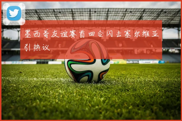 墨西哥友谊赛首回合闪击塞尔维亚引热议