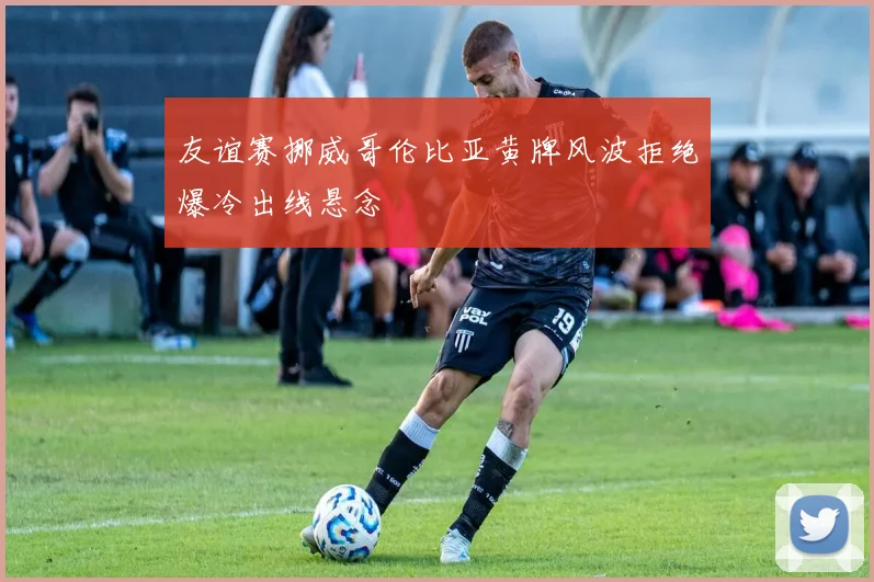 友谊赛挪威哥伦比亚黄牌风波拒绝爆冷出线悬念