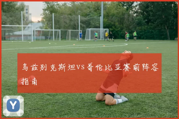 乌兹别克斯坦vs哥伦比亚赛前阵容指南