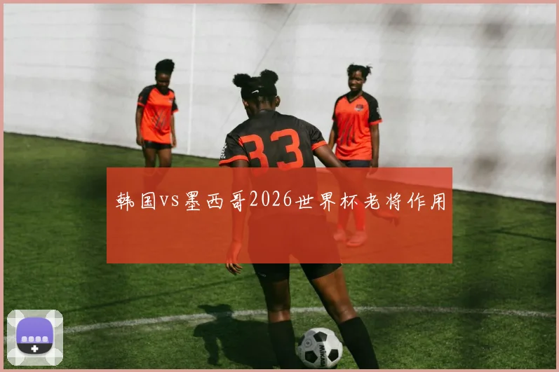 韩国vs墨西哥2026世界杯老将作用