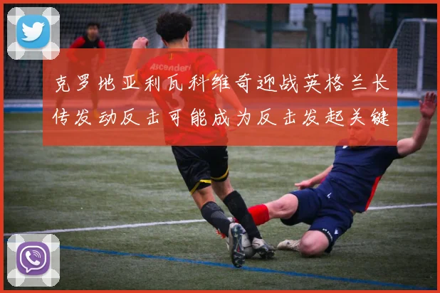 克罗地亚利瓦科维奇迎战英格兰长传发动反击可能成为反击发起关键