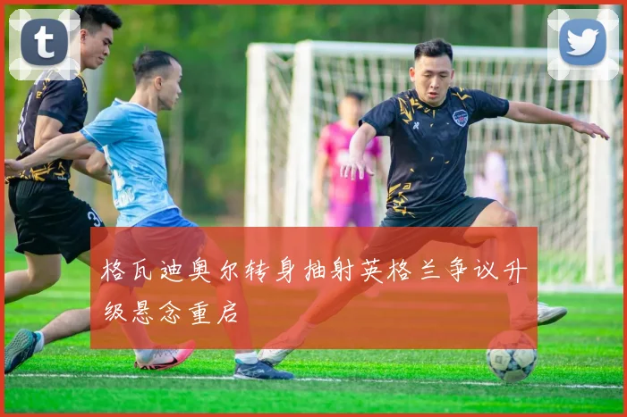 格瓦迪奥尔转身抽射英格兰争议升级悬念重启