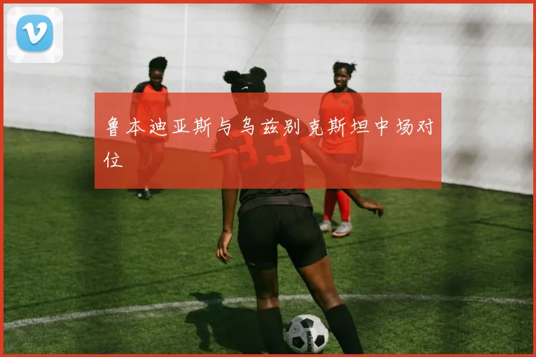 鲁本迪亚斯与乌兹别克斯坦中场对位