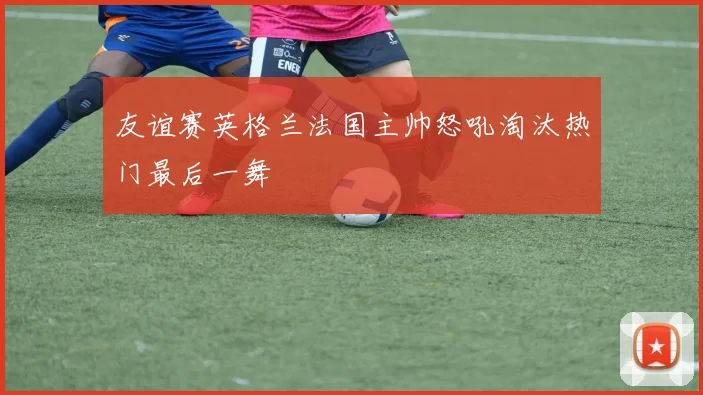 友谊赛英格兰法国主帅怒吼淘汰热门最后一舞