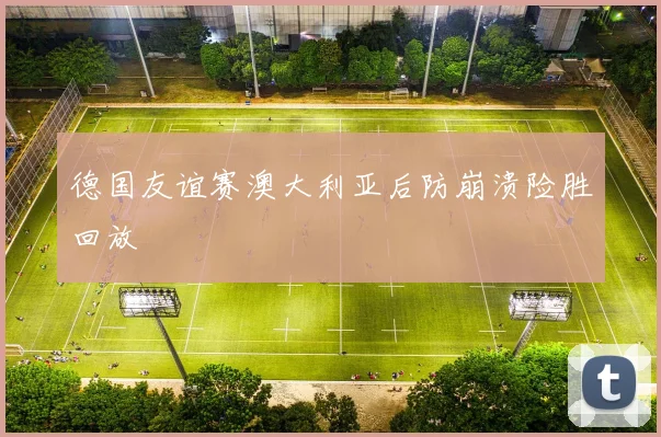 德国友谊赛澳大利亚后防崩溃险胜回放
