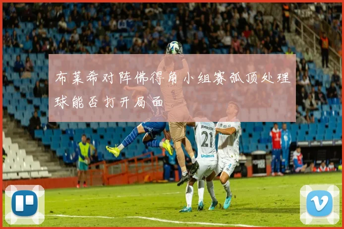 布莱希对阵佛得角小组赛弧顶处理球能否打开局面